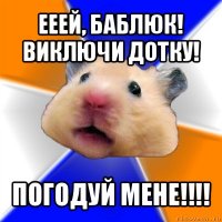 ееей, баблюк! виключи дотку! погодуй мене!!!