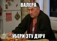 валера убери эту дуру