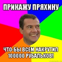 прикажу пряхину что-бы всем накрутил 100000 рубальков!