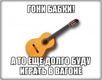 гони бабки! а то еще долго буду играть в вагоне