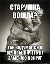 старушка вошла? так задумался о вечном, ничего не замечаю вокруг