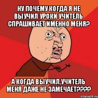 ну почему когда я не выучил уроки учитель спрашивает именно меня? а когда выучил,учитель меня даже не замечает???