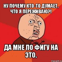 ну почему кто-то думает, что я переживаю?! да мне по фигу на это.