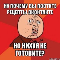 ну почему вы постите рецепты вконтакте но нихуя не готовите?