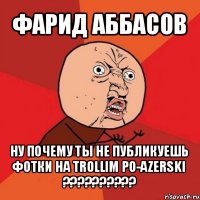 фарид аббасов ну почему ты не публикуешь фотки на trollim po-azerski ???