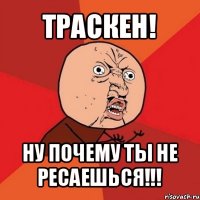 траскен! ну почему ты не ресаешься!!!