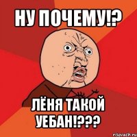 ну почему!? лёня такой уебан!???