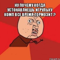 ну почему когда устонавлиешь игрульку комп все время тормозит ? 