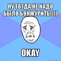 ну тогда не надо было бонжурить)))) okay