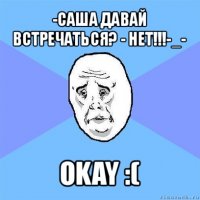 -саша давай встречаться? - нет!!!-_- okay :(