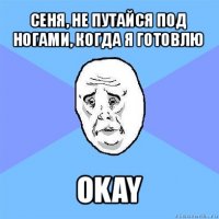 сеня, не путайся под ногами, когда я готовлю okay