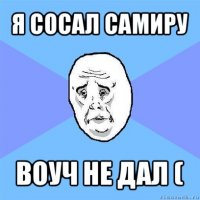 я сосал самиру воуч не дал (