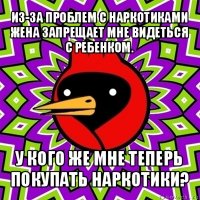 из-за проблем с наркотиками жена запрещает мне видеться с ребенком. у кого же мне теперь покупать наркотики?