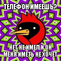 телефон имеешь? нет не имел и он меня иметь не хочет