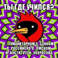 ты где учился? г... гуманитарном е...едином р...российско о...омском и...институте н...некрасова