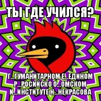 ты где учился? г...гуманитарном е...едином р...росийско о...омском и...институте н...некрасова