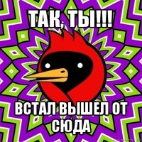 так, ты!!! встал вышел от сюда