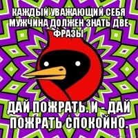 каждый уважающий себя мужчина должен знать две фразы дай пожрать. и - дай пожрать спокойно.