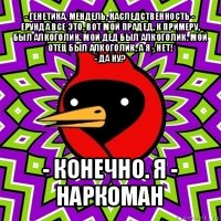 - генетика, мендель, наследственность - ерунда все это. вот мой прадед, к примеру, был алкоголик. мой дед был алкоголик. мой отец был алкоголик. а я - нет!
- да ну? - конечно. я - наркоман