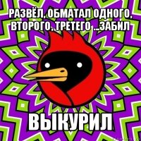 развёл, обматал одного, второго, третего ...забил выкурил