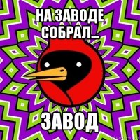 на заводе собрал... завод