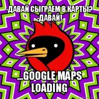 -давай сыграем в карты?
-давай! ...google maps loading