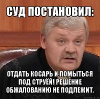 суд постановил: отдать косарь и помыться под струёй! решение обжалованию не подлежит.