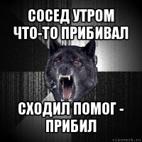 сосед утром что-то прибивал сходил помог - прибил