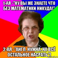 1-ая -"ну вы же знаете что без математики никуда!" 2-ая -"англ. нужна, на всё остальное насрать"!