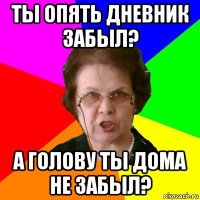 ты опять дневник забыл? а голову ты дома не забыл?