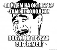 -пойдем на октябрь?
-там же холодно! похуй, на трубах согреемся