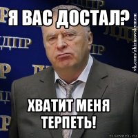 я вас достал? хватит меня терпеть!