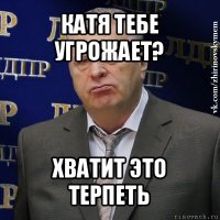 катя тебе угрожает? хватит это терпеть