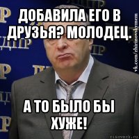 добавила его в друзья? молодец. а то было бы хуже!