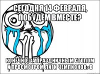 сегодня 14 февраля, побудем вместе? конечно, за праздничным столом и просмотром лиги чемпионов:-d