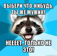 выбери что-нибудь, ты же мужик! неееет, только не это!