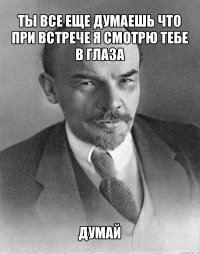 ты все еще думаешь что при встрече я смотрю тебе в глаза думай