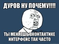 дуров ну почему!!! ты меняешь вконтактике интерфейс так часто