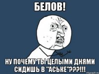 белов! ну почему ты целыми днями сидишь в "аське"???!!!