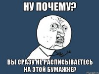 ну почему? вы сразу не расписываетесь на этой бумажке?