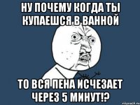 ну почему когда ты купаешся в ванной то вся пена исчезает через 5 минут!?