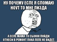 ну почему есле я сломаю ноут то мне пизда а есле мама то сынок пойди отнеси в ремонт пока пепе не видет