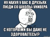 ну нахуя у вас в друзьях люди со школы-универа с которыми вы даже не здороваетесь!?