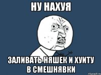 ну нахуя заливать няшек и хуиту в смешнявки