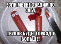 если мы не съедим по сабу, трупов будет гораздо больше!