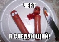 черт я следующий!