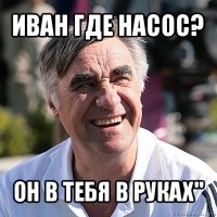 иван где насос? он в тебя в руках"