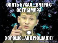 опять бухал....вчера с острым!!?? ни хорошо...андрюша!!)))