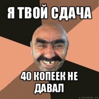 я твой сдача 40 копеек не давал