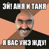 эй! аня и таня я вас ужэ жду!